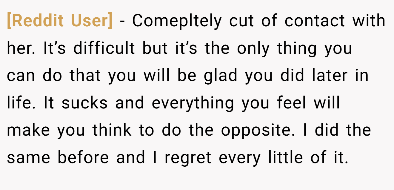 [Reddit User] − Comepltely cut of contact with her. It’s difficult but it’s the only thing you can do that you will be glad you did later in life. It sucks and everything you feel will make you think to do the opposite. I did the same before and I regret every little of it.