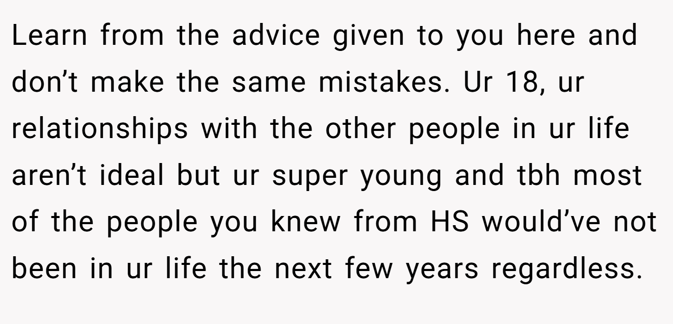 Learn from the advice given to you here and don’t make the same mistakes. Ur 18, ur relationships with the other people in ur life aren’t ideal but ur super young and tbh most of the people you knew from HS would’ve not been in ur life the next few years regardless.