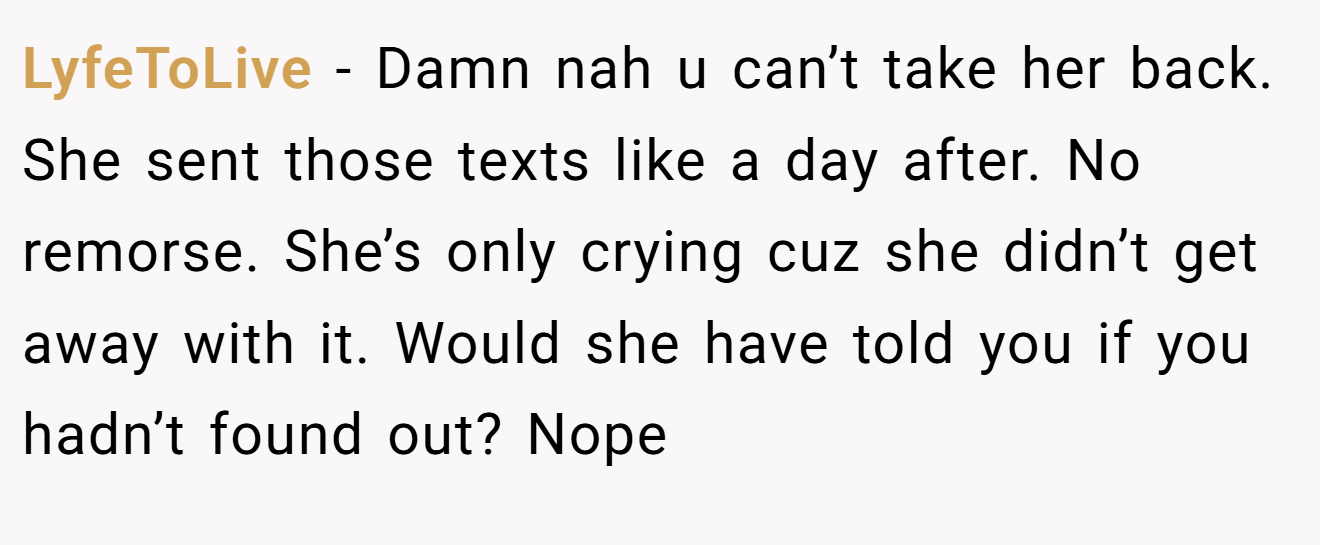 LyfeToLive − Damn nah u can’t take her back. She sent those texts like a day after. No remorse. She’s only crying cuz she didn’t get away with it. Would she have told you if you hadn’t found out? Nope