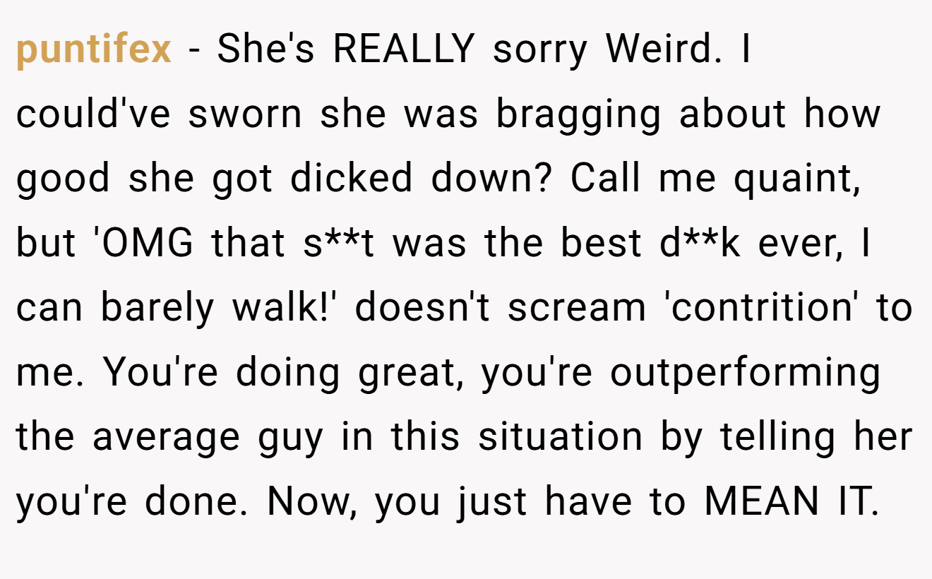 puntifex − She's REALLY sorry Weird. I could've sworn she was bragging about how good she got dicked down? Call me quaint, but 'OMG that s**t was the best d**k ever, I can barely walk!' doesn't scream 'contrition' to me. You're doing great, you're outperforming the average guy in this situation by telling her you're done. Now, you just have to MEAN IT.