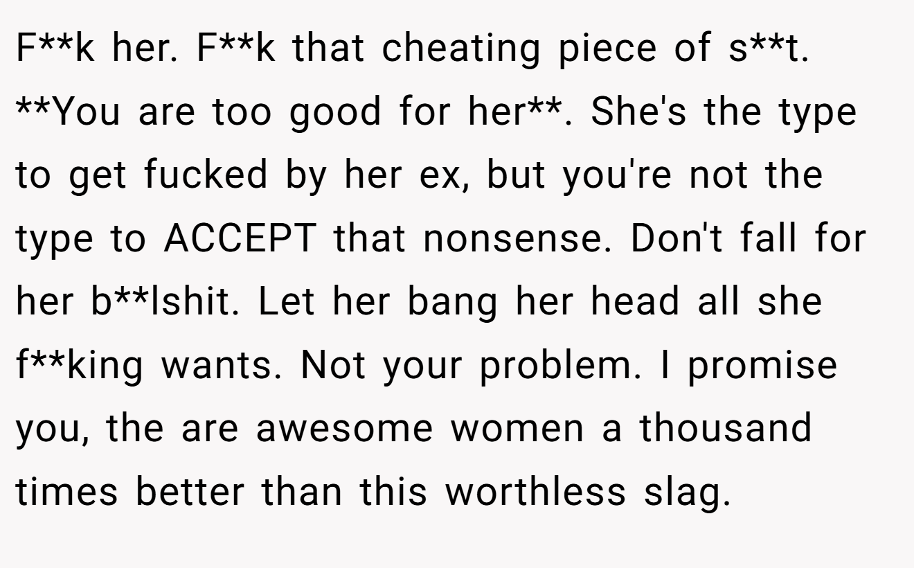 F**k her. F**k that cheating piece of s**t. **You are too good for her**. She's the type to get fucked by her ex, but you're not the type to ACCEPT that nonsense. Don't fall for her b**lshit. Let her bang her head all she f**king wants. Not your problem. I promise you, the are awesome women a thousand times better than this worthless slag.