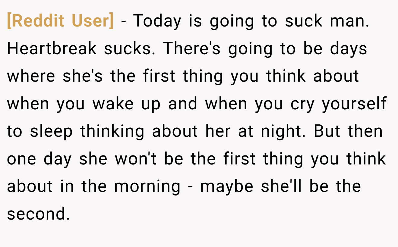[Reddit User] − Today is going to suck man. Heartbreak sucks. There's going to be days where she's the first thing you think about when you wake up and when you cry yourself to sleep thinking about her at night. But then one day she won't be the first thing you think about in the morning - maybe she'll be the second.