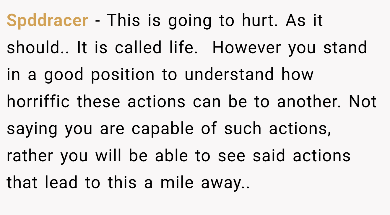 Spddracer − This is going to hurt. As it should.. It is called life.  However you stand in a good position to understand how horriffic these actions can be to another. Not saying you are capable of such actions, rather you will be able to see said actions that lead to this a mile away..