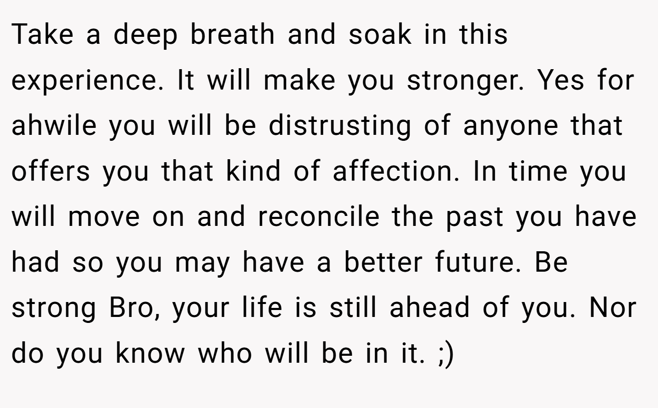 Take a deep breath and soak in this experience. It will make you stronger. Yes for ahwile you will be distrusting of anyone that offers you that kind of affection. In time you will move on and reconcile the past you have had so you may have a better future. Be strong Bro, your life is still ahead of you. Nor do you know who will be in it. ;)