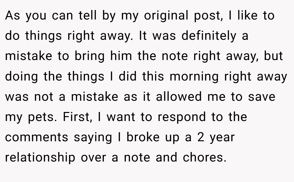 As you can tell by my original post, I like to do things right away. It was definitely a mistake to bring him the note right away, but doing the things I did this morning right away was not a mistake as it allowed me to save my pets. First, I want to respond to the comments saying I broke up a 2 year relationship over a note and chores.