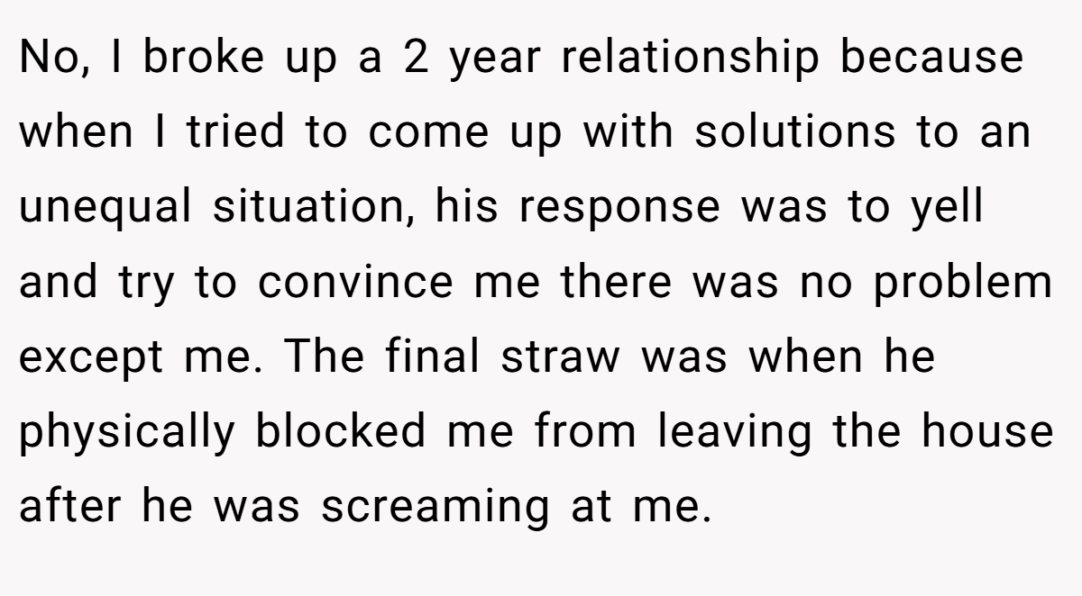 No, I broke up a 2 year relationship because when I tried to come up with solutions to an unequal situation, his response was to yell and try to convince me there was no problem except me. The final straw was when he physically blocked me from leaving the house after he was screaming at me.