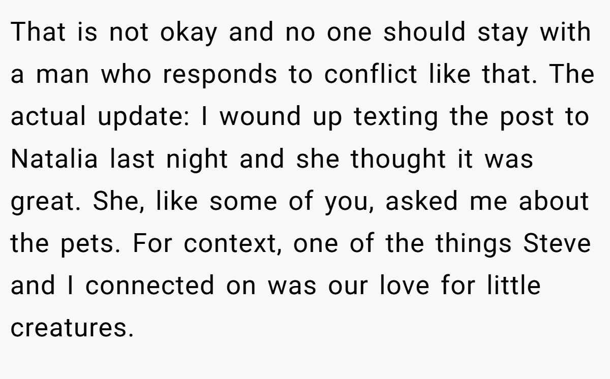 That is not okay and no one should stay with a man who responds to conflict like that. The actual update: I wound up texting the post to Natalia last night and she thought it was great. She, like some of you, asked me about the pets. For context, one of the things Steve and I connected on was our love for little creatures.
