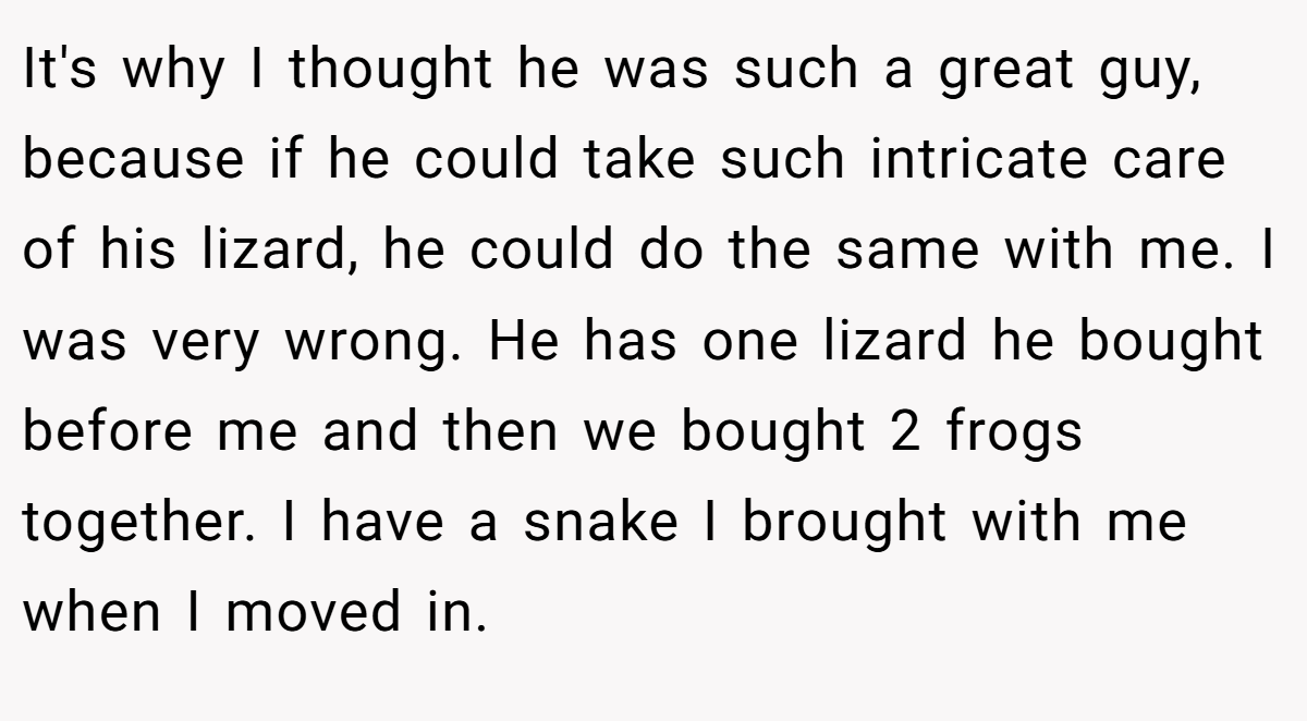 It's why I thought he was such a great guy, because if he could take such intricate care of his lizard, he could do the same with me. I was very wrong. He has one lizard he bought before me and then we bought 2 frogs together. I have a snake I brought with me when I moved in.
