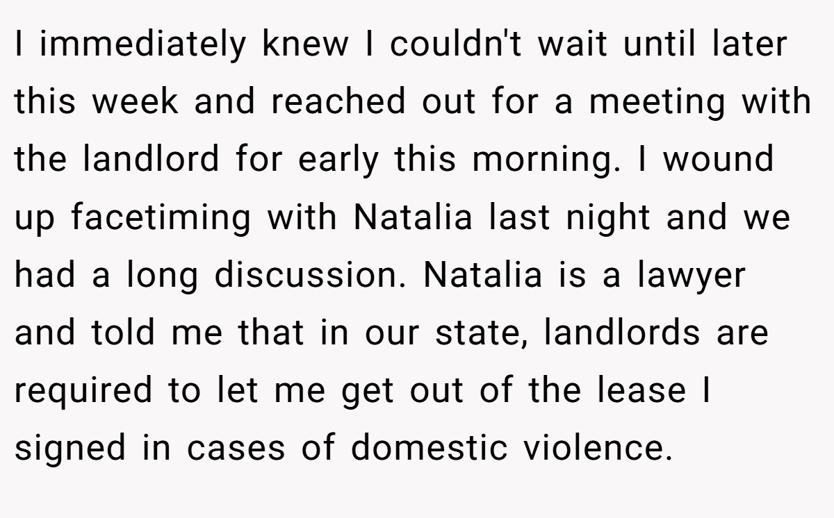 I immediately knew I couldn't wait until later this week and reached out for a meeting with the landlord for early this morning. I wound up facetiming with Natalia last night and we had a long discussion. Natalia is a lawyer and told me that in our state, landlords are required to let me get out of the lease I signed in cases of domestic violence.