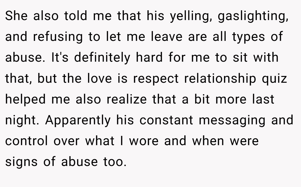 She also told me that his yelling, gaslighting, and refusing to let me leave are all types of abuse. It's definitely hard for me to sit with that, but the love is respect relationship quiz helped me also realize that a bit more last night. Apparently his constant messaging and control over what I wore and when were signs of abuse too.