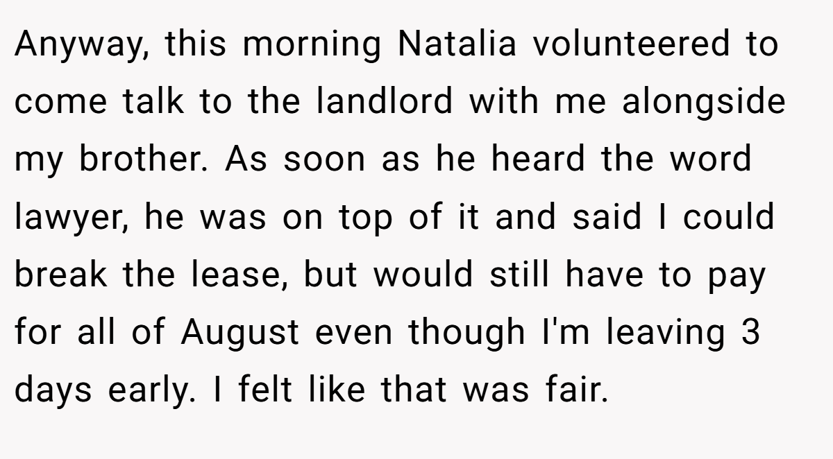 Anyway, this morning Natalia volunteered to come talk to the landlord with me alongside my brother. As soon as he heard the word lawyer, he was on top of it and said I could break the lease, but would still have to pay for all of August even though I'm leaving 3 days early. I felt like that was fair.