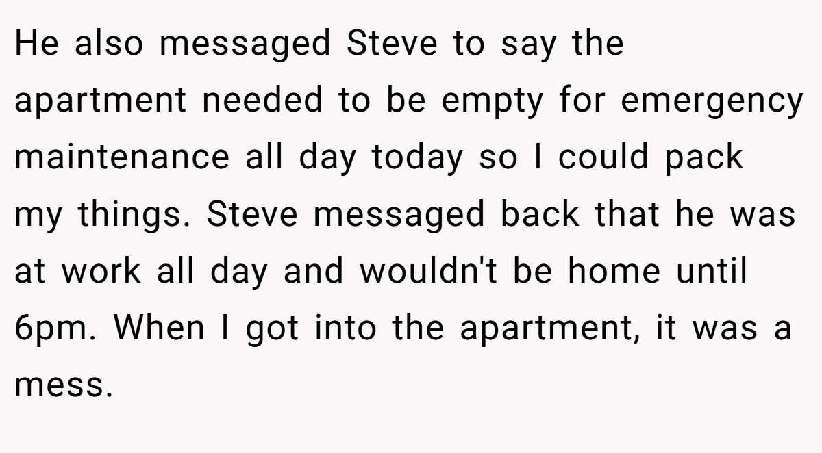 He also messaged Steve to say the apartment needed to be empty for emergency maintenance all day today so I could pack my things. Steve messaged back that he was at work all day and wouldn't be home until 6pm. When I got into the apartment, it was a mess.