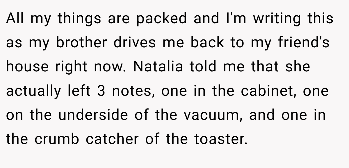All my things are packed and I'm writing this as my brother drives me back to my friend's house right now. Natalia told me that she actually left 3 notes, one in the cabinet, one on the underside of the vacuum, and one in the crumb catcher of the toaster.