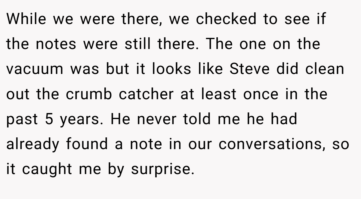 While we were there, we checked to see if the notes were still there. The one on the vacuum was but it looks like Steve did clean out the crumb catcher at least once in the past 5 years. He never told me he had already found a note in our conversations, so it caught me by surprise.
