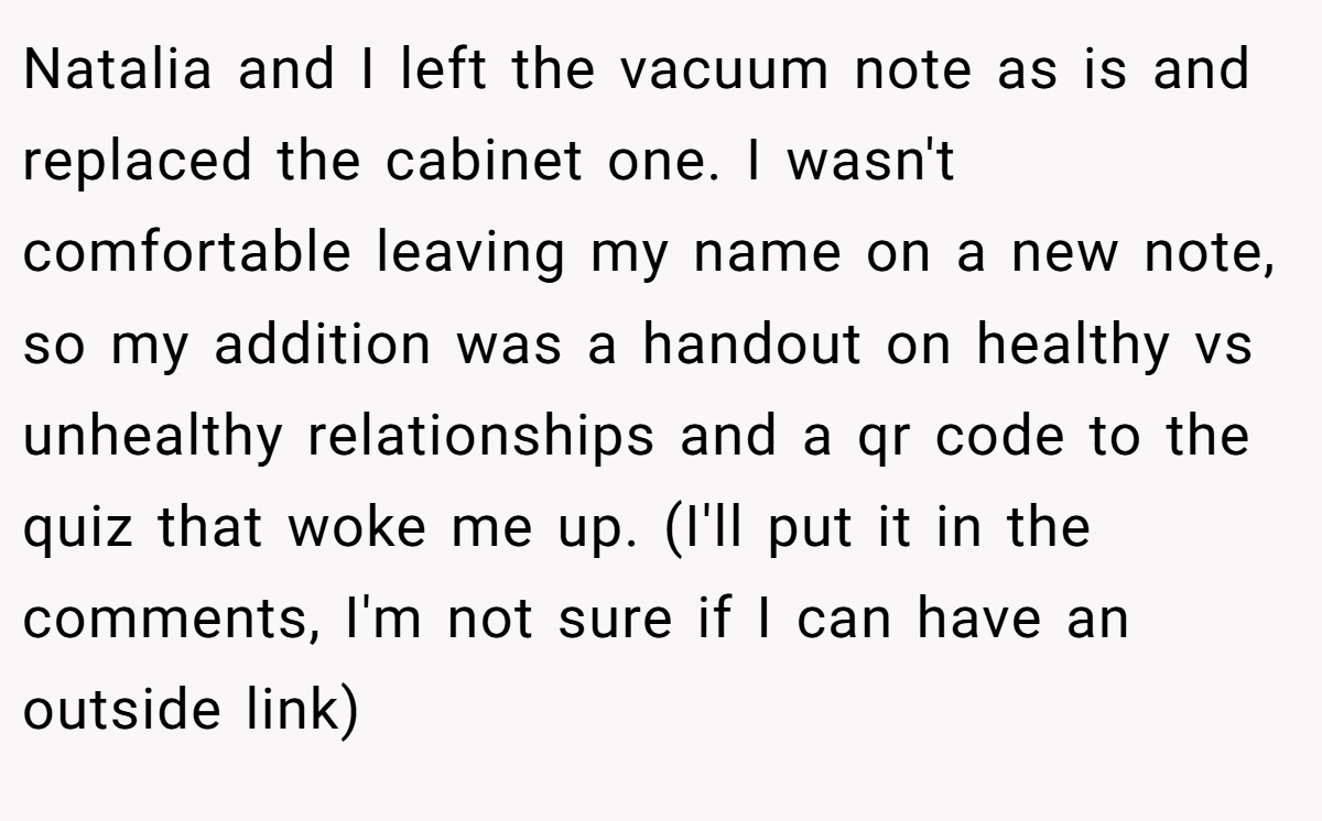 Natalia and I left the vacuum note as is and replaced the cabinet one. I wasn't comfortable leaving my name on a new note, so my addition was a handout on healthy vs unhealthy relationships and a qr code to the quiz that woke me up. (I'll put it in the comments, I'm not sure if I can have an outside link)