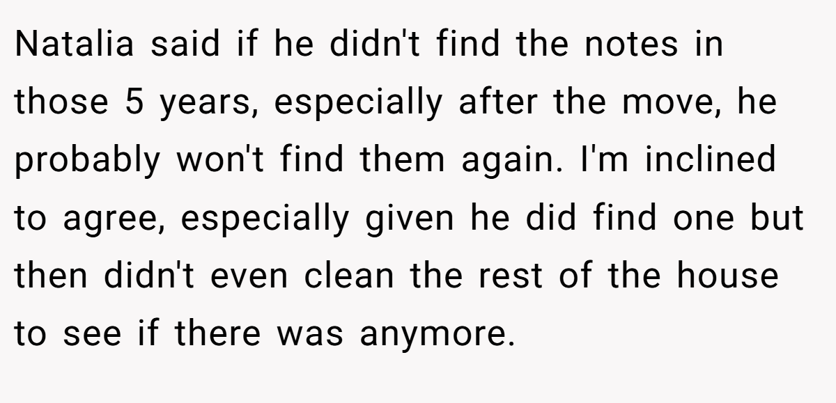 Natalia said if he didn't find the notes in those 5 years, especially after the move, he probably won't find them again. I'm inclined to agree, especially given he did find one but then didn't even clean the rest of the house to see if there was anymore.