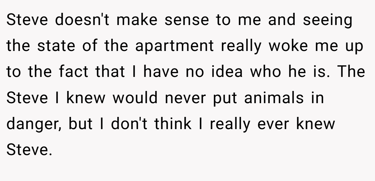 Steve doesn't make sense to me and seeing the state of the apartment really woke me up to the fact that I have no idea who he is. The Steve I knew would never put animals in danger, but I don't think I really ever knew Steve.