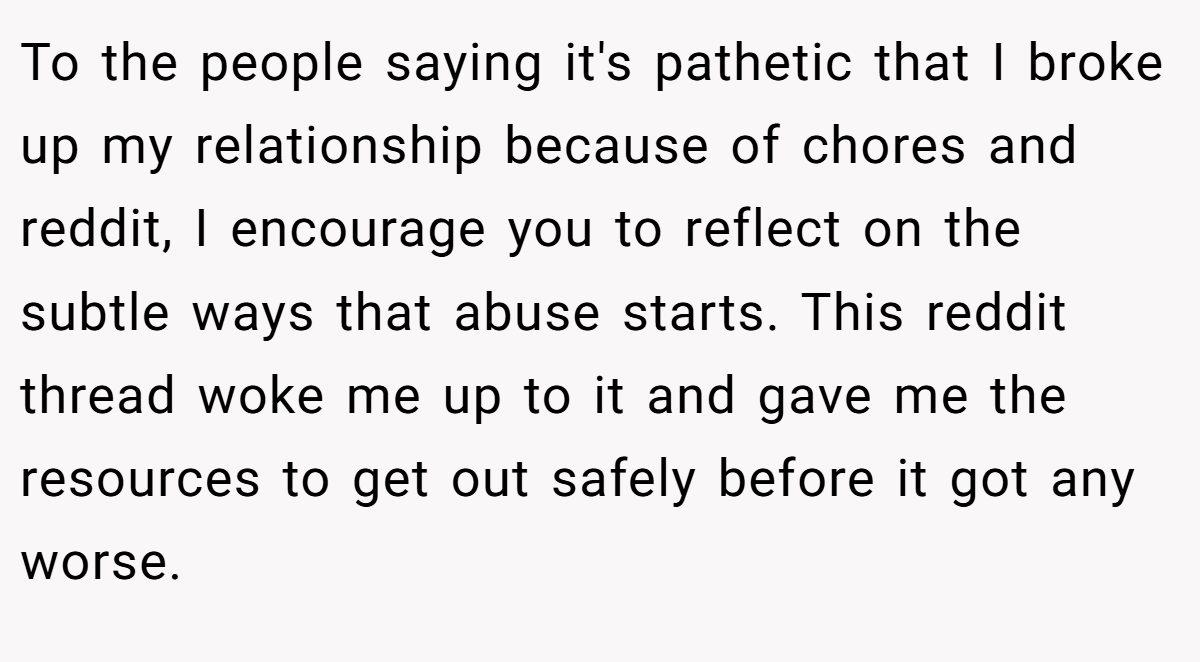 To the people saying it's pathetic that I broke up my relationship because of chores and reddit, I encourage you to reflect on the subtle ways that abuse starts. This reddit thread woke me up to it and gave me the resources to get out safely before it got any worse.