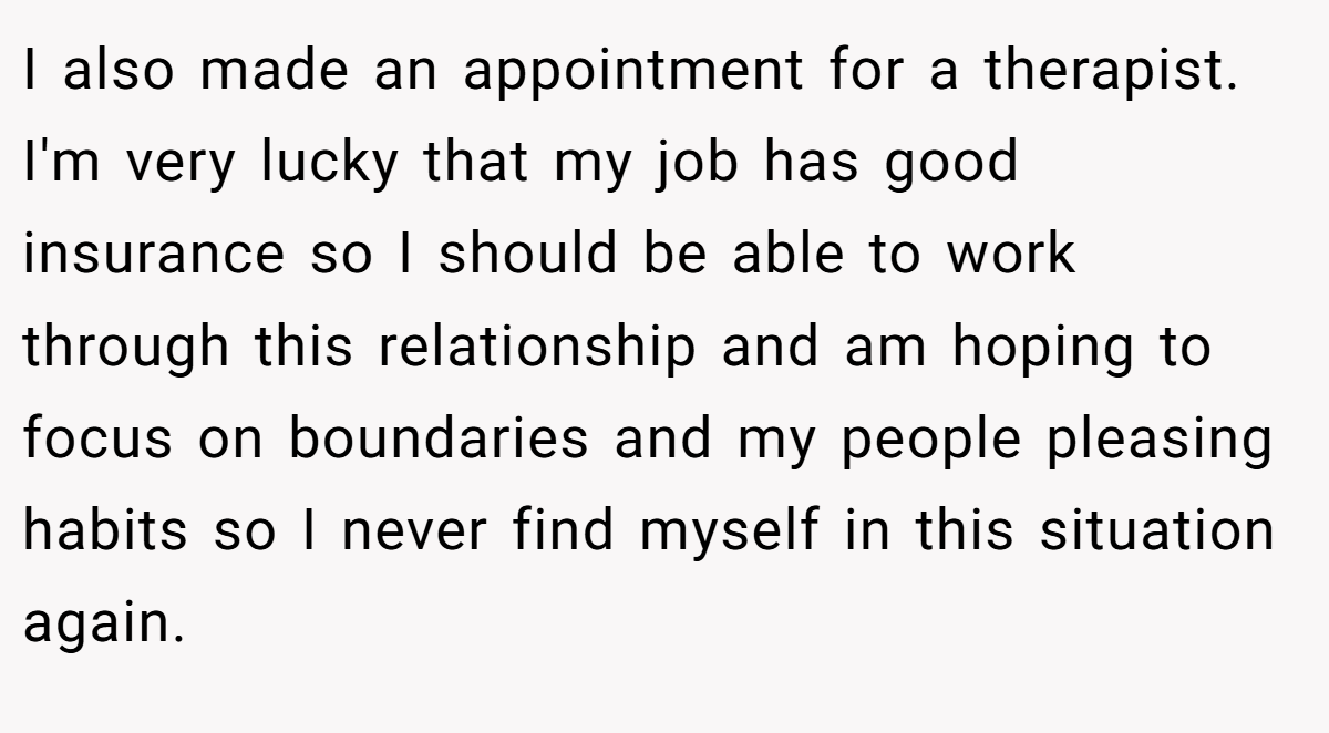 I also made an appointment for a therapist. I'm very lucky that my job has good insurance so I should be able to work through this relationship and am hoping to focus on boundaries and my people pleasing habits so I never find myself in this situation again.