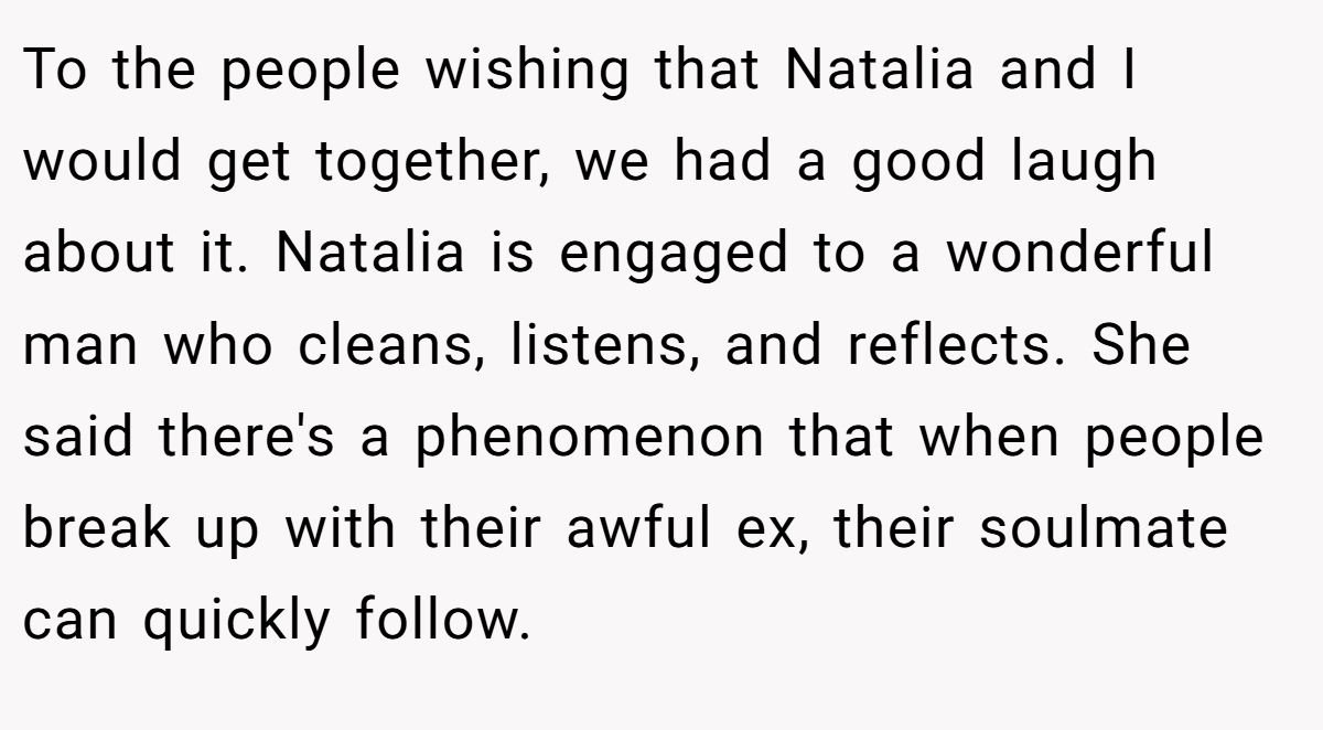 To the people wishing that Natalia and I would get together, we had a good laugh about it. Natalia is engaged to a wonderful man who cleans, listens, and reflects. She said there's a phenomenon that when people break up with their awful ex, their soulmate can quickly follow.