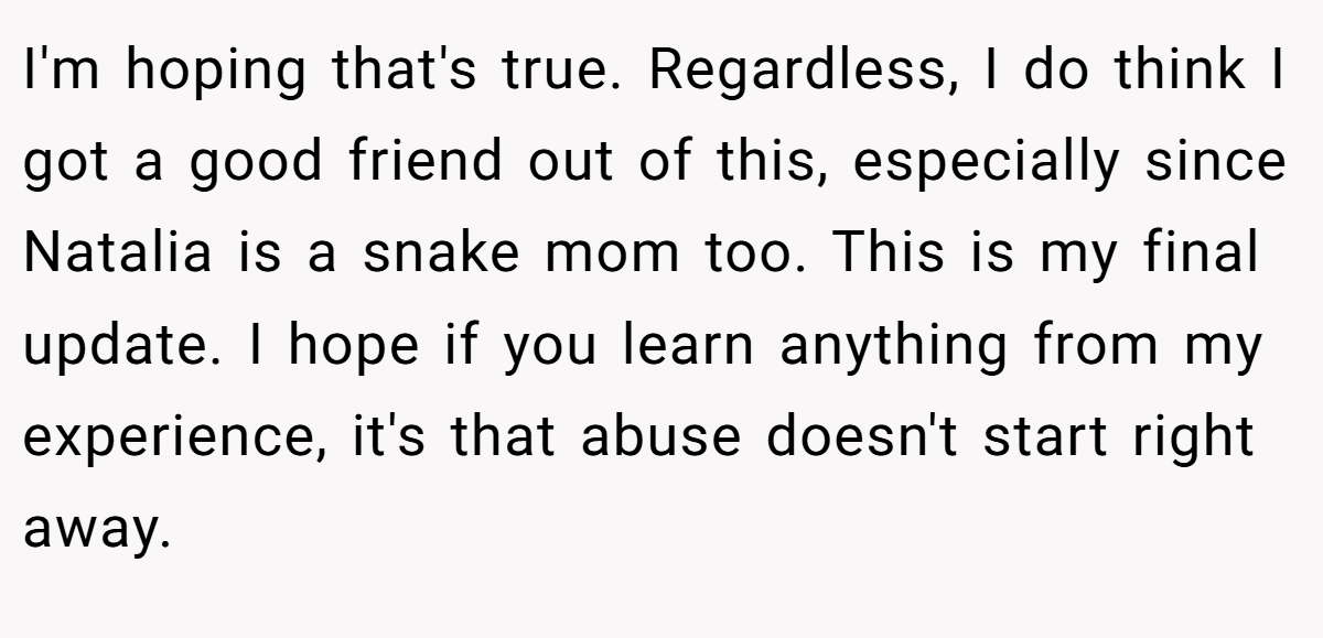 I'm hoping that's true. Regardless, I do think I got a good friend out of this, especially since Natalia is a snake mom too. This is my final update. I hope if you learn anything from my experience, it's that abuse doesn't start right away.