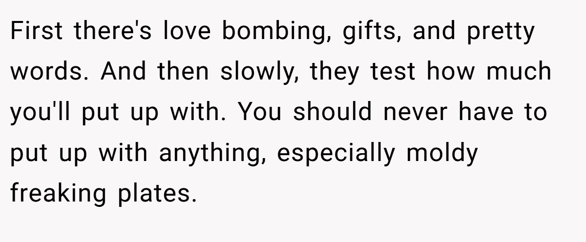 First there's love bombing, gifts, and pretty words. And then slowly, they test how much you'll put up with. You should never have to put up with anything, especially moldy freaking plates.