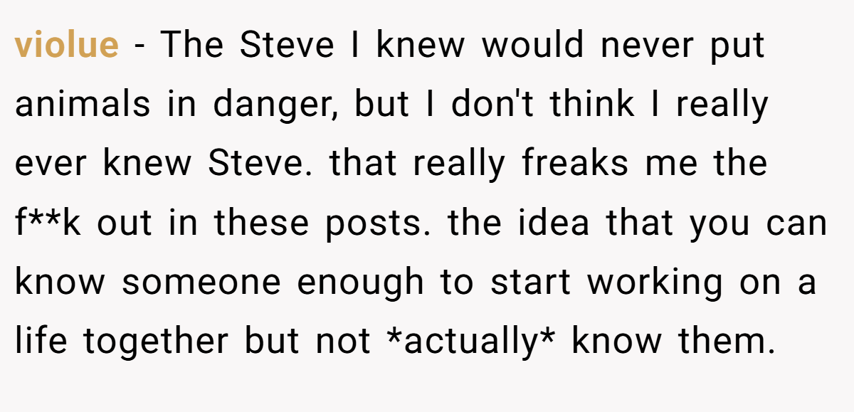 violue − The Steve I knew would never put animals in danger, but I don't think I really ever knew Steve. that really freaks me the f**k out in these posts. the idea that you can know someone enough to start working on a life together but not *actually* know them.