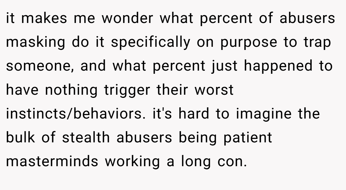 it makes me wonder what percent of abusers masking do it specifically on purpose to trap someone, and what percent just happened to have nothing trigger their worst instincts/behaviors. it's hard to imagine the bulk of stealth abusers being patient masterminds working a long con.