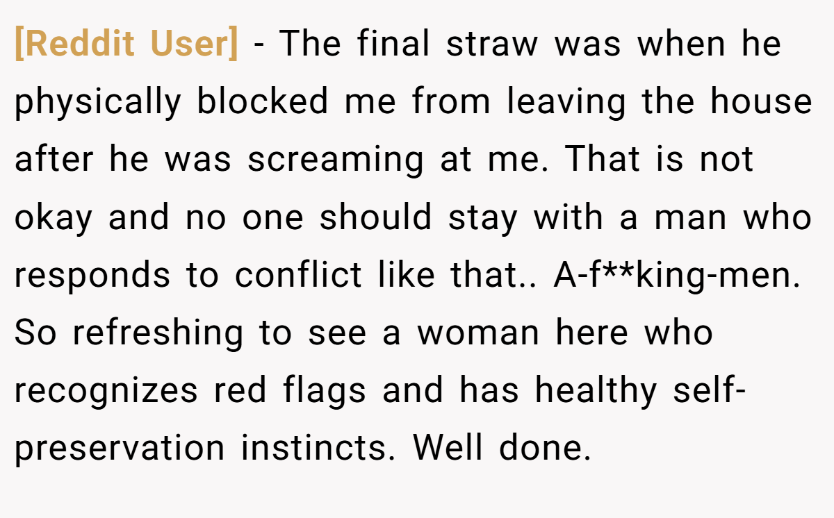[Reddit User] − The final straw was when he physically blocked me from leaving the house after he was screaming at me. That is not okay and no one should stay with a man who responds to conflict like that.. A-f**king-men. So refreshing to see a woman here who recognizes red flags and has healthy self-preservation instincts. Well done.