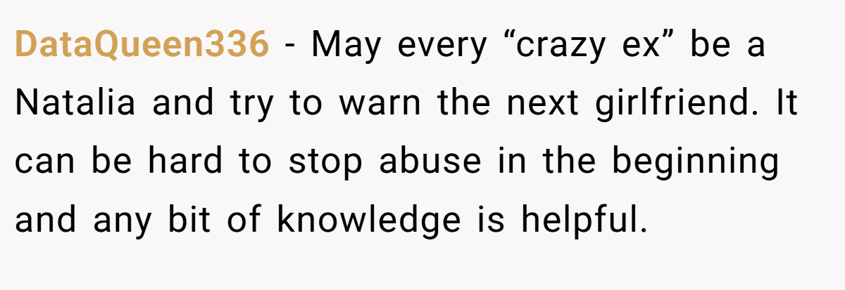 DataQueen336 − May every “crazy ex” be a Natalia and try to warn the next girlfriend. It can be hard to stop abuse in the beginning and any bit of knowledge is helpful. 