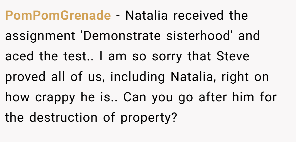PomPomGrenade − Natalia received the assignment 'Demonstrate sisterhood' and aced the test.. I am so sorry that Steve proved all of us, including Natalia, right on how crappy he is.. Can you go after him for the destruction of property?