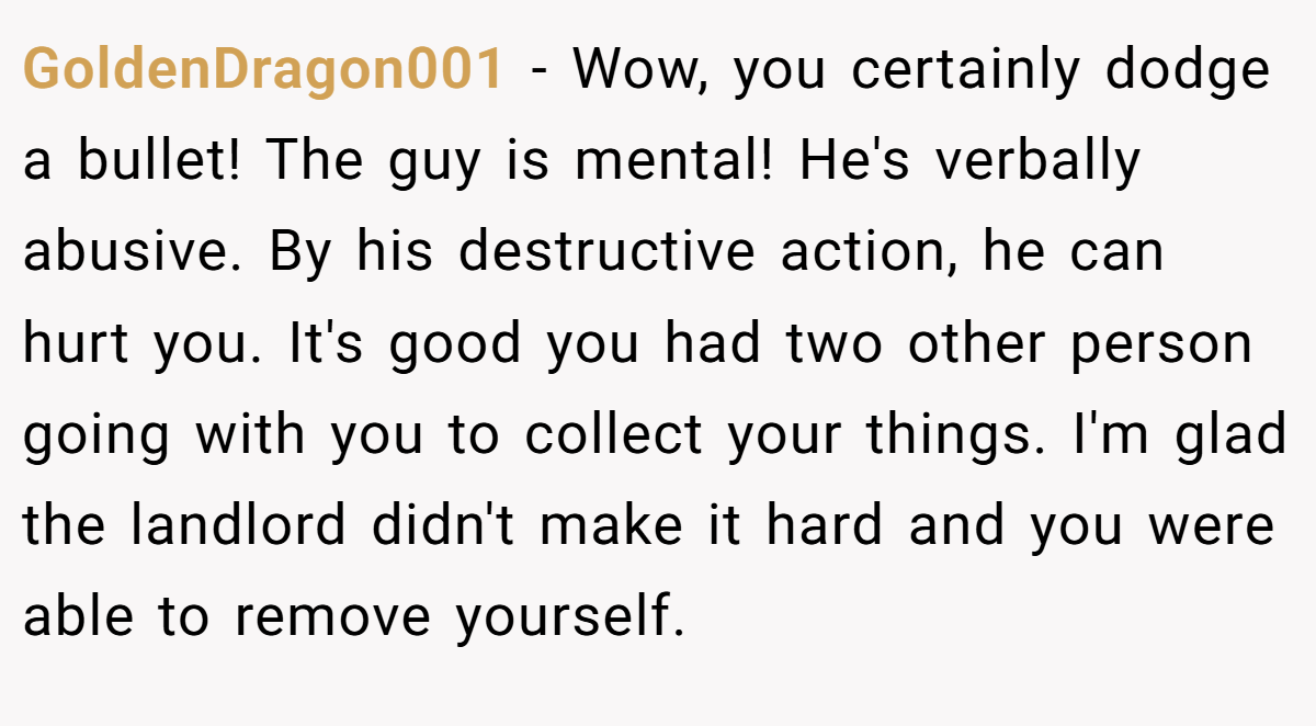 GoldenDragon001 − Wow, you certainly dodge a bullet! The guy is mental! He's verbally abusive. By his destructive action, he can hurt you. It's good you had two other person going with you to collect your things. I'm glad the landlord didn't make it hard and you were able to remove yourself. 