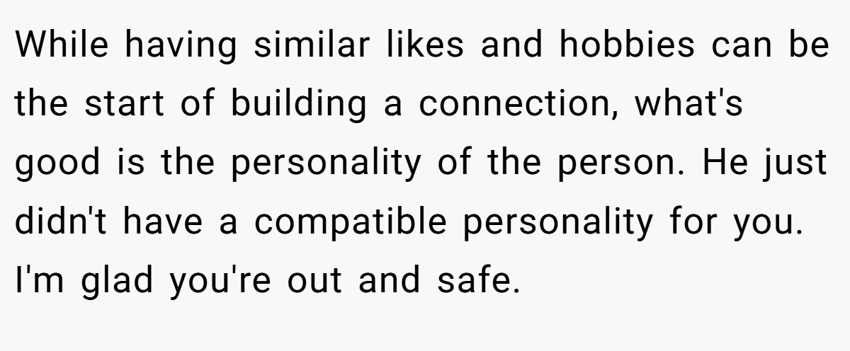 While having similar likes and hobbies can be the start of building a connection, what's good is the personality of the person. He just didn't have a compatible personality for you. I'm glad you're out and safe.