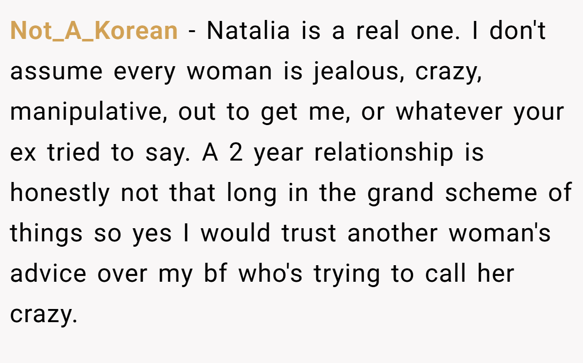Not_A_Korean − Natalia is a real one. I don't assume every woman is jealous, crazy, manipulative, out to get me, or whatever your ex tried to say. A 2 year relationship is honestly not that long in the grand scheme of things so yes I would trust another woman's advice over my bf who's trying to call her crazy.