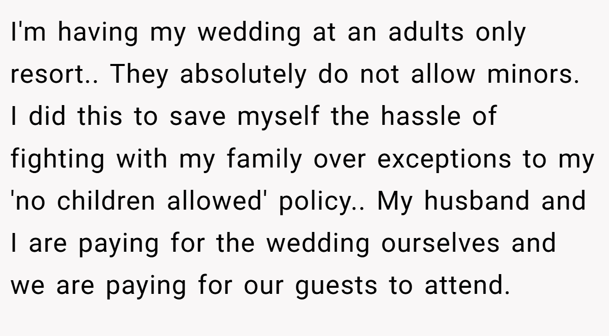 I'm having my wedding at an adults only resort.. They absolutely do not allow minors. I did this to save myself the hassle of fighting with my family over exceptions to my 'no children allowed' policy.. My husband and I are paying for the wedding ourselves and we are paying for our guests to attend.