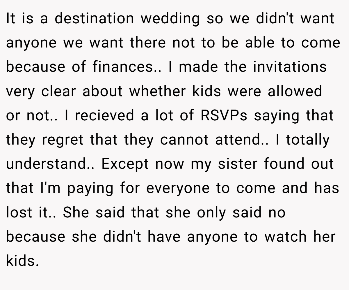 It is a destination wedding so we didn't want anyone we want there not to be able to come because of finances.. I made the invitations very clear about whether kids were allowed or not.. I recieved a lot of RSVPs saying that they regret that they cannot attend.. I totally understand.. Except now my sister found out that I'm paying for everyone to come and has lost it.. She said that she only said no because she didn't have anyone to watch her kids.
