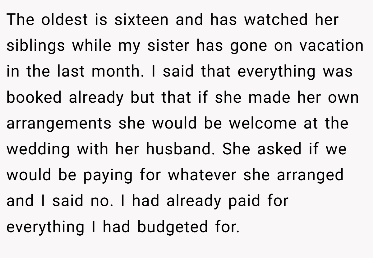 The oldest is sixteen and has watched her siblings while my sister has gone on vacation in the last month. I said that everything was booked already but that if she made her own arrangements she would be welcome at the wedding with her husband. She asked if we would be paying for whatever she arranged and I said no. I had already paid for everything I had budgeted for.