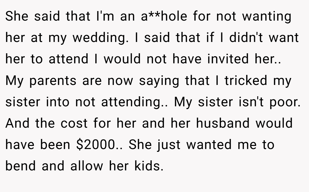 She said that I'm an a**hole for not wanting her at my wedding. I said that if I didn't want her to attend I would not have invited her.. My parents are now saying that I tricked my sister into not attending.. My sister isn't poor. And the cost for her and her husband would have been $2000.. She just wanted me to bend and allow her kids.