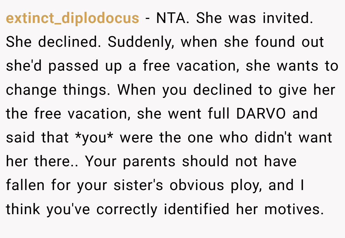 extinct_diplodocus − NTA. She was invited. She declined. Suddenly, when she found out she'd passed up a free vacation, she wants to change things. When you declined to give her the free vacation, she went full DARVO and said that *you* were the one who didn't want her there.. Your parents should not have fallen for your sister's obvious ploy, and I think you've correctly identified her motives.