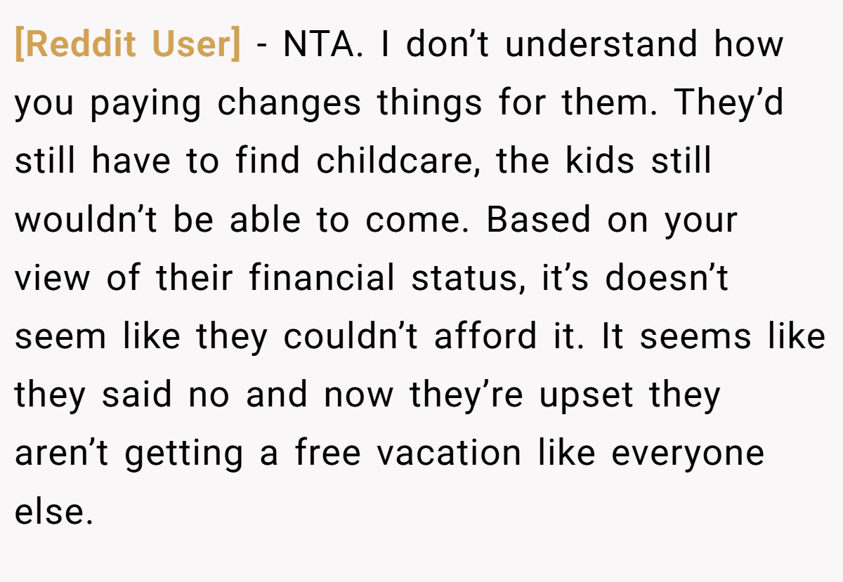 [Reddit User] − NTA. I don’t understand how you paying changes things for them. They’d still have to find childcare, the kids still wouldn’t be able to come. Based on your view of their financial status, it’s doesn’t seem like they couldn’t afford it. It seems like they said no and now they’re upset they aren’t getting a free vacation like everyone else.