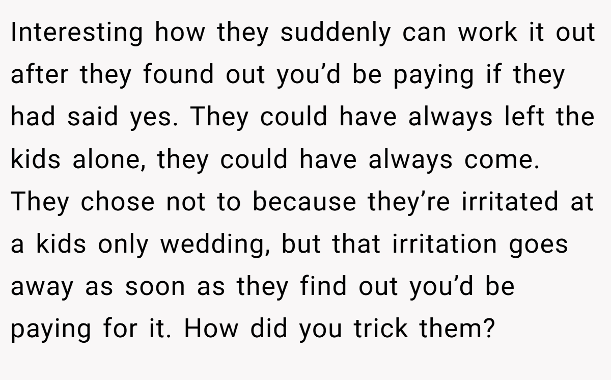 Interesting how they suddenly can work it out after they found out you’d be paying if they had said yes. They could have always left the kids alone, they could have always come. They chose not to because they’re irritated at a kids only wedding, but that irritation goes away as soon as they find out you’d be paying for it. How did you trick them?