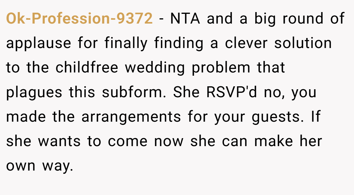 Ok-Profession-9372 − NTA and a big round of applause for finally finding a clever solution to the childfree wedding problem that plagues this subform. She RSVP'd no, you made the arrangements for your guests. If she wants to come now she can make her own way.