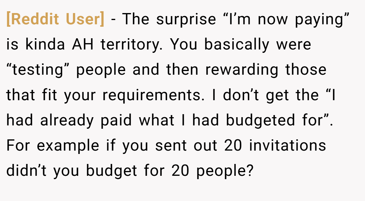 [Reddit User] − The surprise “I’m now paying” is kinda AH territory. You basically were “testing” people and then rewarding those that fit your requirements. I don’t get the “I had already paid what I had budgeted for”. For example if you sent out 20 invitations didn’t you budget for 20 people?