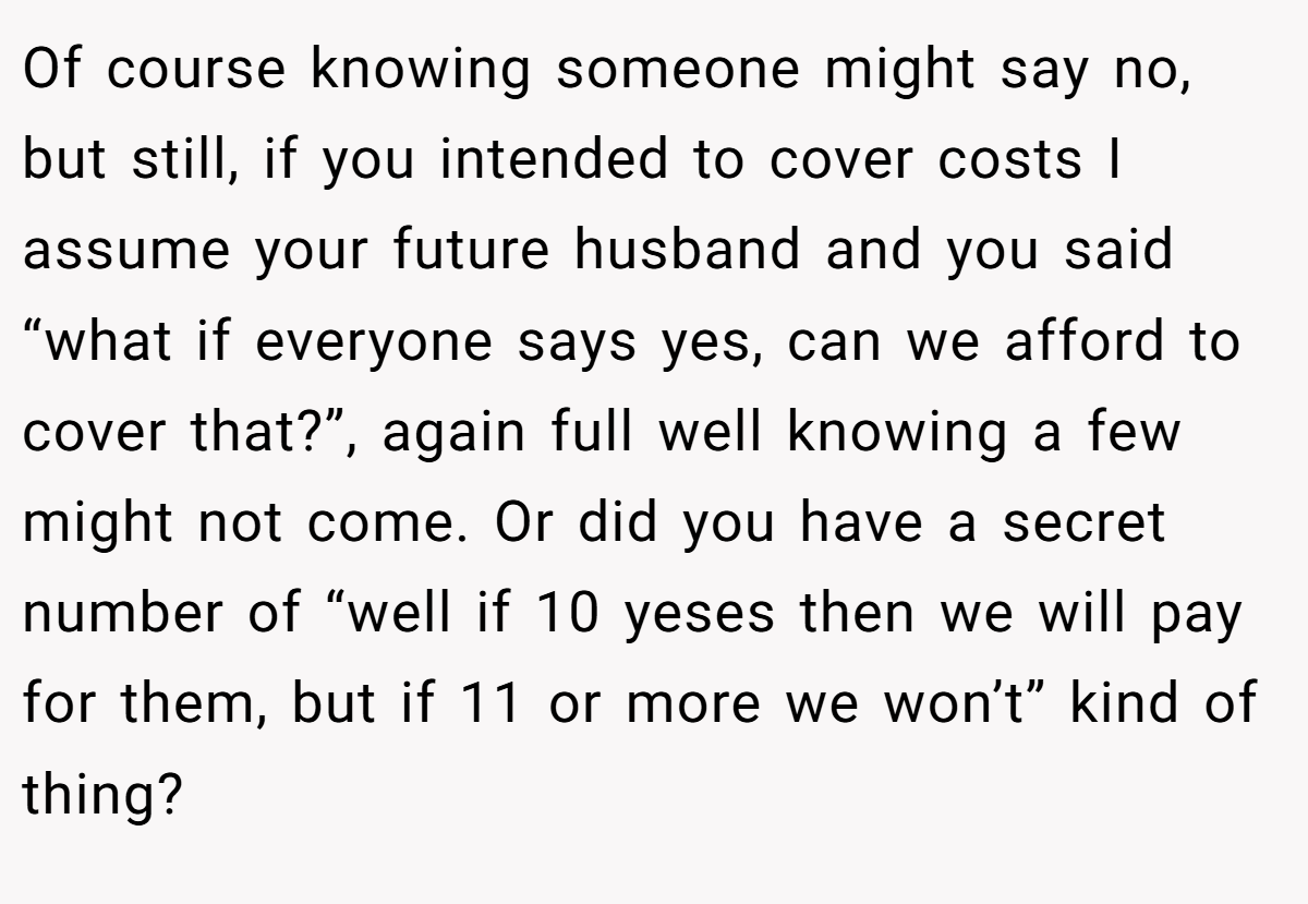 Of course knowing someone might say no, but still, if you intended to cover costs I assume your future husband and you said “what if everyone says yes, can we afford to cover that?”, again full well knowing a few might not come. Or did you have a secret number of “well if 10 yeses then we will pay for them, but if 11 or more we won’t” kind of thing?