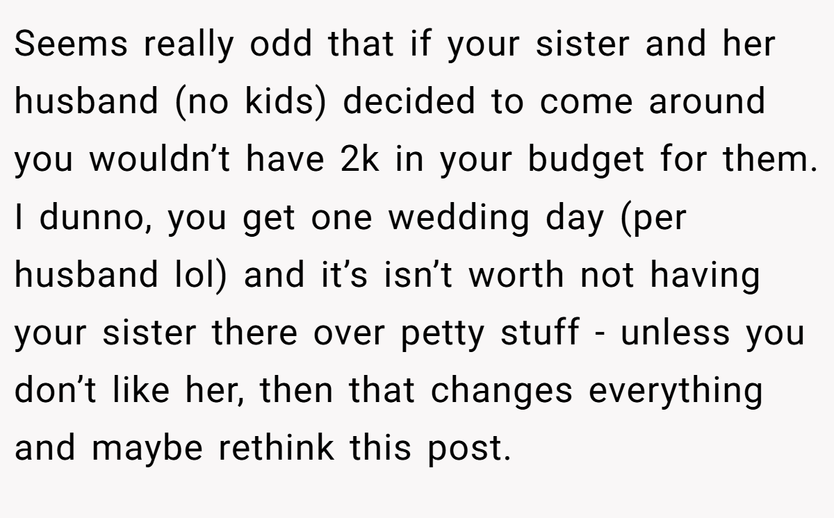 Seems really odd that if your sister and her husband (no kids) decided to come around you wouldn’t have 2k in your budget for them. I dunno, you get one wedding day (per husband lol) and it’s isn’t worth not having your sister there over petty stuff - unless you don’t like her, then that changes everything and maybe rethink this post.