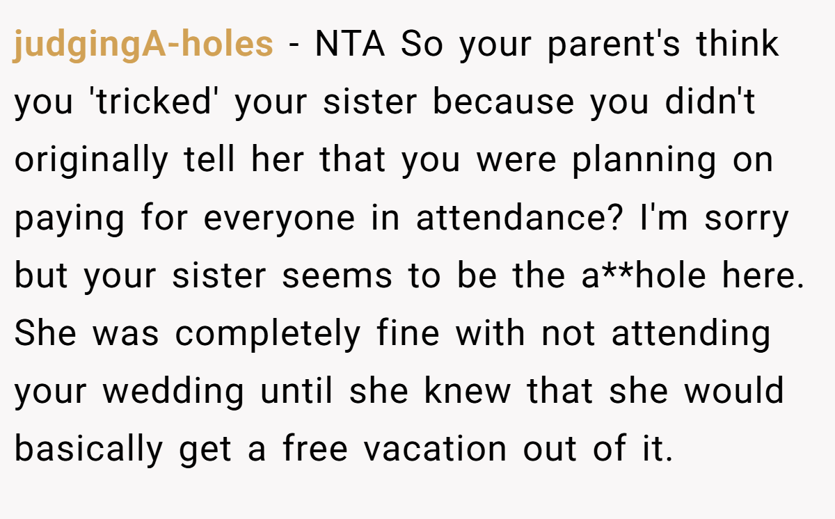 judgingA-holes − NTA So your parent's think you 'tricked' your sister because you didn't originally tell her that you were planning on paying for everyone in attendance? I'm sorry but your sister seems to be the a**hole here. She was completely fine with not attending your wedding until she knew that she would basically get a free vacation out of it.