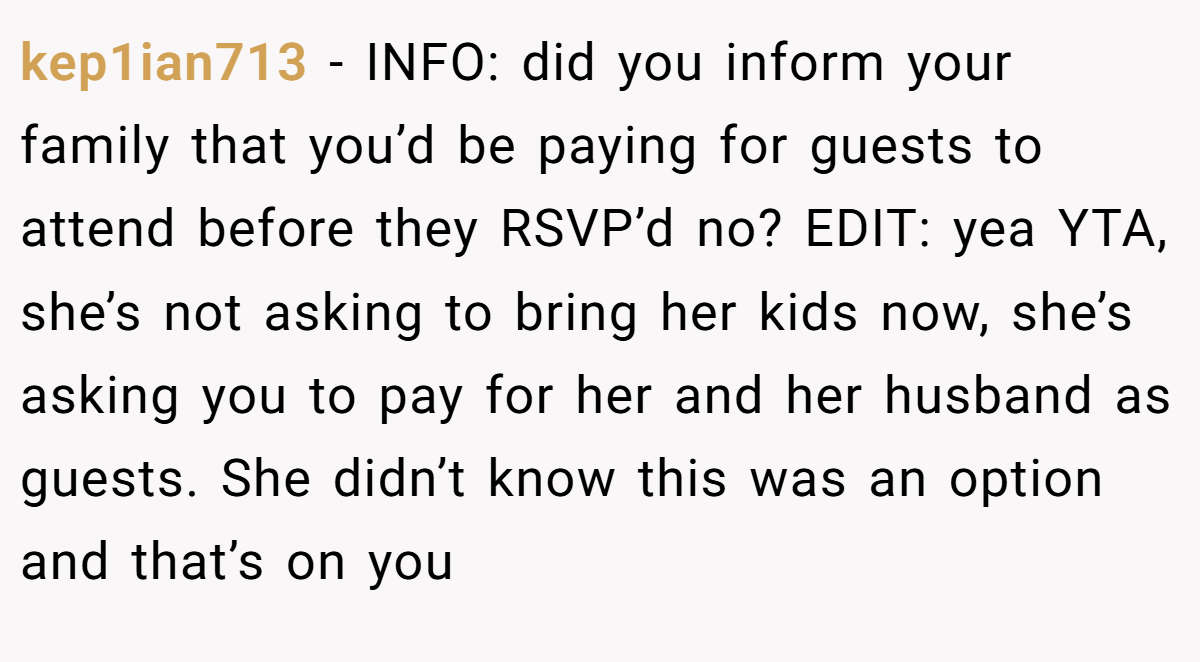 kep1ian713 − INFO: did you inform your family that you’d be paying for guests to attend before they RSVP’d no? EDIT: yea YTA, she’s not asking to bring her kids now, she’s asking you to pay for her and her husband as guests. She didn’t know this was an option and that’s on you