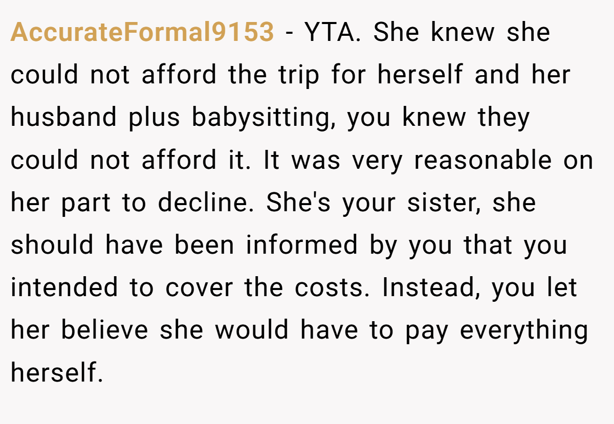 AccurateFormal9153 − YTA. She knew she could not afford the trip for herself and her husband plus babysitting, you knew they could not afford it. It was very reasonable on her part to decline. She's your sister, she should have been informed by you that you intended to cover the costs. Instead, you let her believe she would have to pay everything herself.