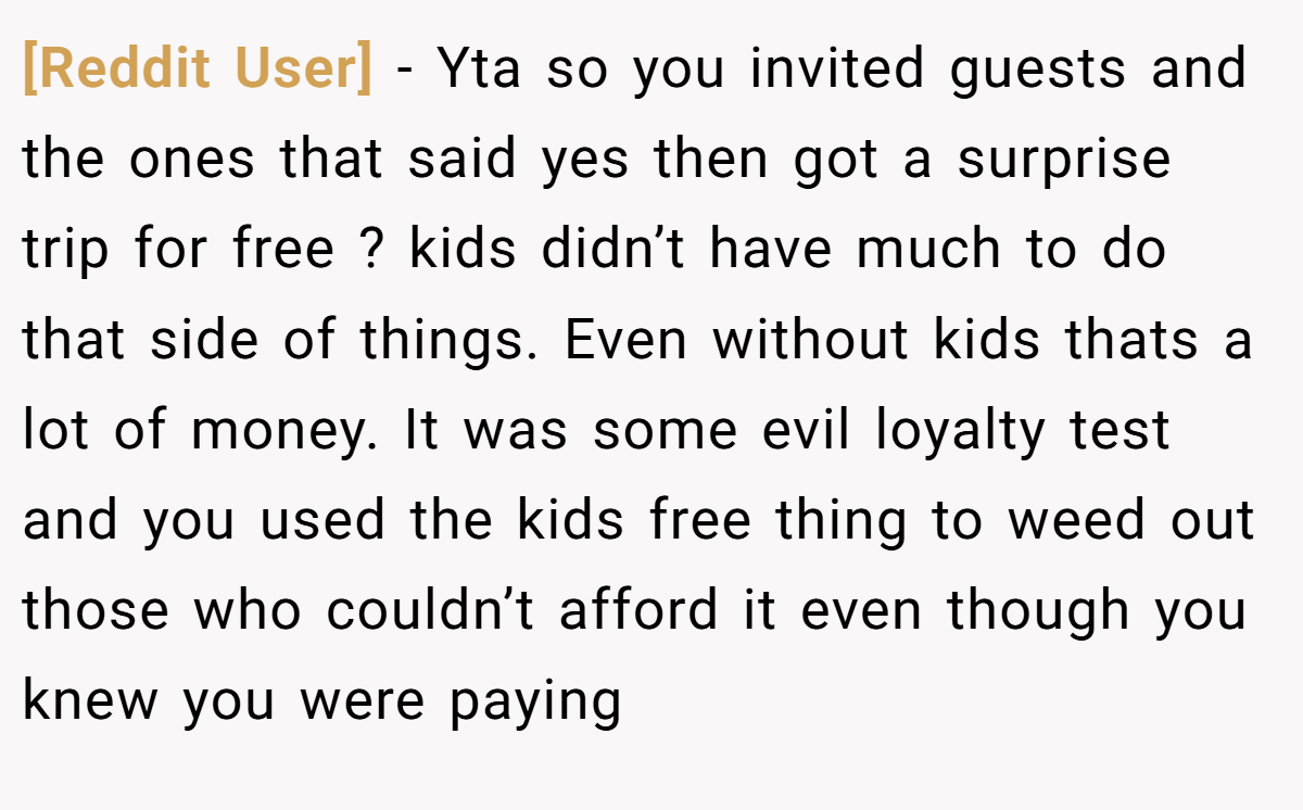 [Reddit User] − Yta so you invited guests and the ones that said yes then got a surprise trip for free ? kids didn’t have much to do that side of things. Even without kids thats a lot of money. It was some evil loyalty test and you used the kids free thing to weed out those who couldn’t afford it even though you knew you were paying