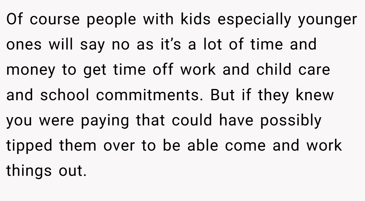 Of course people with kids especially younger ones will say no as it’s a lot of time and money to get time off work and child care and school commitments. But if they knew you were paying that could have possibly tipped them over to be able come and work things out.
